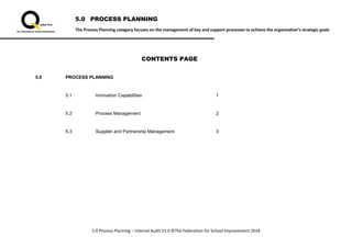 5.0 PROCESS PLANNING
The Process Planning category focuses on the management of key and support processes to achieve the organisation’s strategic goals
5.0 Process Planning – Internal Audit V1.0 ©The Federation for School Improvement 2018
CONTENTS PAGE
5.0 PROCESS PLANNING
5.1 Innovation Capabilities 1
5.2 Process Management 2
5.3 Supplier and Partnership Management 3
 
