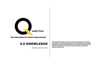6.0 KNOWLEDGE
INTERNAL AUDIT V1.0, 2018
The Knowledge category focuses on how the organisation harnesses
information for learning, planning and decision-making, which includes
competitive analysis and benchmarking. This helps the organisation to
determine performance and drive improvement and innovation for
superior performance.
 