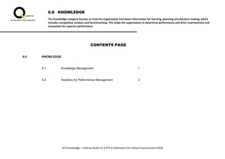 6.0 KNOWLEDGE
The Knowledge category focuses on how the organisation harnesses information for learning, planning and decision-making, which
includes competitive analysis and benchmarking. This helps the organisation to determine performance and drive improvement and
innovation for superior performance
6.0 Knowledge – Internal Audit V1.0 ©The Federation for School Improvement 2018
CONTENTS PAGE
6.0 KNOWLEDGE
6.1 Knowledge Management 1
6.2 Analytics for Performance Management 2
 