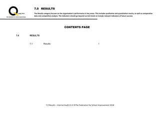 7.0 RESULTS
The Results category focuses on the organisation’s performance in key areas. This includes qualitative and quantitative results, as well as comparative
data and competitive analysis. The indicators should go beyond current levels to include relevant indicators of future success
7.0 Results – Internal Audit V1.0 ©The Federation for School Improvement 2018
CONTENTS PAGE
7.0 RESULTS
7.1 Results 1
 