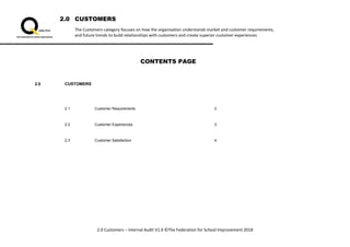 2.0 CUSTOMERS
The Customers category focuses on how the organisation understands market and customer requirements,
and future trends to build relationships with customers and create superior customer experiences
2.0 Customers – Internal Audit V1.0 ©The Federation for School Improvement 2018
CONTENTS PAGE
2.0 CUSTOMERS
2.1 Customer Requirements 2
2.2 Customer Experiences 3
2.3 Customer Satisfaction 4
 