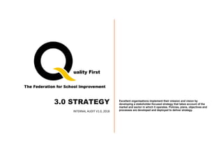 3.0 STRATEGY
INTERNAL AUDIT V1.0, 2018
Excellent organisations implement their mission and vision by
developing a stakeholder-focused strategy that takes account of the
market and sector in which it operates. Policies, plans, objectives and
processes are developed and deployed to deliver strategy.
 