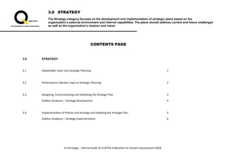 3.0 STRATEGY
The Strategy category focuses on the development and implementation of strategic plans based on the
organisation’s external environment and internal capabilities. The plans should address current and future challenges
as well as the organisation’s mission and vision
3.0 Strategy – Internal Audit V1.0 ©The Federation for School Improvement 2018
CONTENTS PAGE
3.0 STRATEGY
3.1 Stakeholder Input into Strategic Planning 1
3.2 Performance Indicator Input to Strategic Planning 2
3.3 Designing, Communicating and Validating the Strategic Plan 3
Auditor Guidance – Strategy Development 4
3.4 Implementation of Policies and Strategy and Updating the Strategic Plan 5
Auditor Guidance – Strategy Implementation 6
 