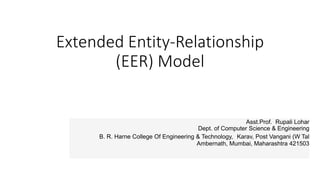 Extended Entity-Relationship
(EER) Model
Asst.Prof. Rupali Lohar
Dept. of Computer Science & Engineering
B. R. Harne College Of Engineering & Technology, Karav, Post Vangani (W Tal
Ambernath, Mumbai, Maharashtra 421503
 