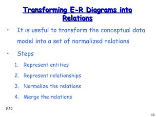 Transforming E-R Diagrams into Relations It is useful to transform the conceptual data model into a set of normalized relations Steps Represent entities Represent relationships Normalize the relations Merge the relations 9. 