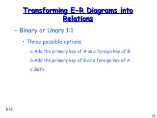Transforming E-R Diagrams into Relations Binary or Unary 1:1 Three possible options Add the primary key of A as a foreign key of B Add the primary key of B as a foreign key of A Both 9. 