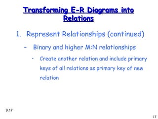 Transforming E-R Diagrams into Relations Represent Relationships (continued)‏ Binary and higher M:N relationships Create another relation and include primary keys of all relations as primary key of new relation 9. 
