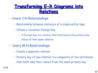 Transforming E-R Diagrams into Relations Unary 1:N Relationships Relationship between instances of a single entity type Utilize a recursive foreign key A foreign key in a relation that references the primary key values of that same relation Unary M:N Relationships Create a separate relation Primary key of new relation is a composite of two attributes that both take their values from the same primary key 9. 