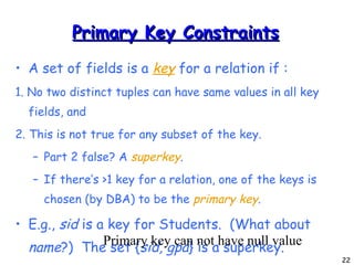 Primary Key Constraints A set of fields is a  key   for a relation if : 1. No two distinct tuples can have same values in all key fields, and 2. This is not true for any subset of the key. Part 2 false? A  superkey . If there’s >1 key for a relation, one of the keys is chosen (by DBA) to be the  primary key . E.g.,  sid  is a key for Students.  (What about  name ?)  The set { sid, gpa } is a superkey. Primary key can not have null value 