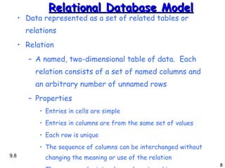 Relational Database Model Data represented as a set of related tables or relations Relation A named, two-dimensional table of data.  Each relation consists of a set of named columns and an arbitrary number of unnamed rows Properties Entries in cells are simple Entries in columns are from the same set of values Each row is unique The sequence of columns can be interchanged without changing the meaning or use of the relation The rows may be interchanged or stored in any sequence 9. 