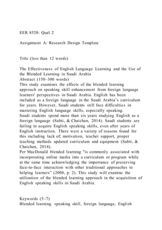 EER 8520: Qual 2
Assignment A: Research Design Template
Title (less than 12 words)
The Effectiveness of English Language Learning and the Use of
the Blended Learning in Saudi Arabia
Abstract (150–300 words)
This study examines the effects of the blended learning
approach on speaking skill enhancement from foreign language
learners' perspectives in Saudi Arabia. English has been
included as a foreign language in the Saudi Arabia’s curriculum
for years. However, Saudi students still face difficulties in
mastering English language skills, especially speaking.
Saudi students spend more than six years studying English as a
foreign language (Sabti, & Chaichan, 2014). Saudi students are
failing to acquire English speaking skills, even after years of
English instruction. There were a variety of reasons found for
this including lack of; motivation, teacher support, proper
teaching methods updated curriculum and equipment (Sabti, &
Chaichan, 2014).
Per MacDonald blended learning "is commonly associated with
incorporating online media into a curriculum or program while
at the same time acknowledging the importance of preserving
face-to-face interaction with other traditional approaches to
helping learners” (2008, p. 2). This study will examine the
utilization of the blended learning approach in the acquisition of
English speaking skills in Saudi Arabia.
Keywords (5–7)
Blended learning. speaking skill, foreign language, English
 