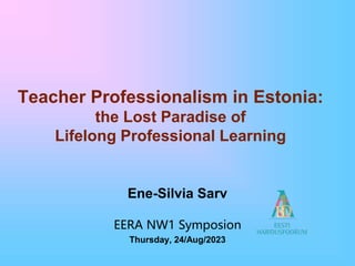 Teacher Professionalism in Estonia:
the Lost Paradise of
Lifelong Professional Learning
Ene-Silvia Sarv
EERA NW1 Symposion
Thursday, 24/Aug/2023
 