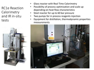 RC1e Reaction 
Calorimetry 
and IR in-situ 
tests 
• Glass reactor with Real Time Calorimetry 
• Possibility of process optimization and scale up 
depending on heat flow characteristics 
• Steel reactor for up to 60 bar pressure 
• Two pumps for in process reagents injection 
• Equipment for distillation, thermodynamic properties 
measurements 
 