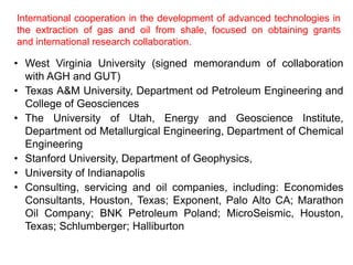 International cooperation in the development of advanced technologies in 
the extraction of gas and oil from shale, focused on obtaining grants 
and international research collaboration. 
• West Virginia University (signed memorandum of collaboration 
with AGH and GUT) 
• Texas A&M University, Department od Petroleum Engineering and 
College of Geosciences 
• The University of Utah, Energy and Geoscience Institute, 
Department od Metallurgical Engineering, Department of Chemical 
Engineering 
• Stanford University, Department of Geophysics, 
• University of Indianapolis 
• Consulting, servicing and oil companies, including: Economides 
Consultants, Houston, Texas; Exponent, Palo Alto CA; Marathon 
Oil Company; BNK Petroleum Poland; MicroSeismic, Houston, 
Texas; Schlumberger; Halliburton 
 