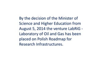By the decision of the Minister of 
Science and Higher Education from 
August 5, 2014 the venture LabRiG - 
Laboratory of Oil and Gas has been 
placed on Polish Roadmap for 
Research Infrastructures. 
 