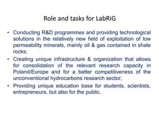 Role and tasks for LabRiG 
• Conducting R&D programmes and providing technological 
solutions in the relatively new field of exploitation of low 
permeability minerals, mainly oil & gas contained in shale 
rocks; 
• Creating unique infrastructure & organization that allows 
for consolidation of the relevant research capacity in 
Poland/Europe and for a better competitiveness of the 
unconventional hydrocarbons research sector; 
• Providing unique education base for students, scientists, 
entrepreneurs, but also for the public. 
 