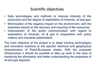 Scientific objectives 
• Safe technologies and methods to improve intensity of the 
production and the degree of exploitation of minerals, oil and gas; 
• Minimization of the negative impact on the environment, with the 
emphasis placed on the recovery and recycling of the resources; 
• Improvement of the public communication with regard to 
exploitation of minerals, oil & gas in cooperation with policy 
makers and industrial stakeholders. 
The main objective of the project is to adapt existing technologies 
and innovative solutions to the specific chemical and geophysical 
characteristics of Polish/European shales. With the proposed 
infrastructure it should be possible to take up work in the area of 
mastering the stimulation and better understanding the properties of 
oil and gas deposits. 
 