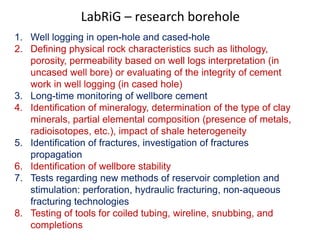 LabRiG – research borehole 
1. Well logging in open-hole and cased-hole 
2. Defining physical rock characteristics such as lithology, 
porosity, permeability based on well logs interpretation (in 
uncased well bore) or evaluating of the integrity of cement 
work in well logging (in cased hole) 
3. Long-time monitoring of wellbore cement 
4. Identification of mineralogy, determination of the type of clay 
minerals, partial elemental composition (presence of metals, 
radioisotopes, etc.), impact of shale heterogeneity 
5. Identification of fractures, investigation of fractures 
propagation 
6. Identification of wellbore stability 
7. Tests regarding new methods of reservoir completion and 
stimulation: perforation, hydraulic fracturing, non-aqueous 
fracturing technologies 
8. Testing of tools for coiled tubing, wireline, snubbing, and 
completions 
 
