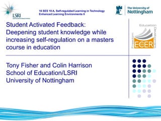 16 SES 10 A, Self-regulated Learning in Technology
           Enhanced Learning Environments II



Student Activated Feedback:
Deepening student knowledge while
increasing self-regulation on a masters
course in education

Tony Fisher and Colin Harrison
School of Education/LSRI
University of Nottingham
 