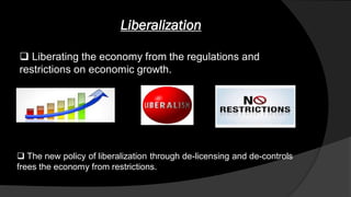Liberalization
 Liberating the economy from the regulations and
restrictions on economic growth.
 The new policy of liberalization through de-licensing and de-controls
frees the economy from restrictions.
 