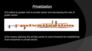 Privatization
 It refers to greater role to private sector and decreasing the role of
public sector.
 Its means allowing the private sector to come foreword for establishing
more Industries in private sector.
 