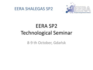 EERA SHALEGAS SP2 
EERA SP2 
Technological Seminar 
8-9 th October, Gdańsk 
 