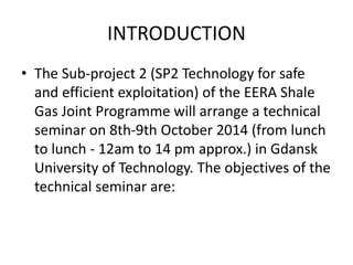 INTRODUCTION 
• The Sub-project 2 (SP2 Technology for safe 
and efficient exploitation) of the EERA Shale 
Gas Joint Programme will arrange a technical 
seminar on 8th-9th October 2014 (from lunch 
to lunch - 12am to 14 pm approx.) in Gdansk 
University of Technology. The objectives of the 
technical seminar are: 
 