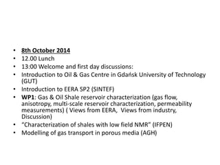 • 8th October 2014 
• 12.00 Lunch 
• 13:00 Welcome and first day discussions: 
• Introduction to Oil & Gas Centre in Gdańsk University of Technology 
(GUT) 
• Introduction to EERA SP2 (SINTEF) 
• WP1: Gas & Oil Shale reservoir characterization (gas flow, 
anisotropy, multi-scale reservoir characterization, permeability 
measurements) ( Views from EERA, Views from industry, 
Discussion) 
• “Characterization of shales with low field NMR” (IFPEN) 
• Modelling of gas transport in porous media (AGH) 
 