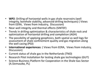 • WP2: Drilling of horizontal wells in gas shale reservoirs (well 
integrity, borehole stability, advanced drilling techniques) ( Views 
from EERA, Views from industry, Discussion) 
• Near well integrity and thermal effects (SINTEF) 
• Trends in drilling optimization & characteristics of shale rock and 
optimization of horizontal drilling and completion (AGH) 
• The possibility of applying geophisics, both spatial as well logs for 
assessment of shale confinement quality and gas migration along 
the well casing (PGI) 
• International experiences: ( Views from EERA, Views from industry, 
Discussion) 
• Current status of shale gas in the Netherlands (TNO) 
• Research Pilot Installation for testing shale gas technologies (GUT) 
• Science-Business Platform for Cooperation in the Shale Gas Sector 
(A.Siemaszko, PL) 
 