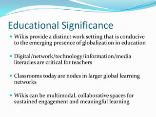 Educational Significance
 Wikis provide a distinct work setting that is conducive
to the emerging presence of globalization in education
 Digital/network/technology/information/media
literacies are critical for teachers
 Classrooms today are nodes in larger global learning
networks
 Wikis can be multimodal, collaborative spaces for
sustained engagement and meaningful learning
 