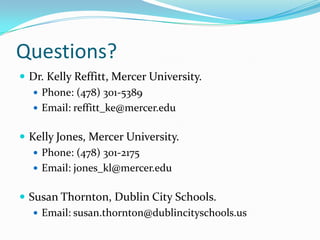 Questions?
 Dr. Kelly Reffitt, Mercer University.
 Phone: (478) 301-5389
 Email: reffitt_ke@mercer.edu
 Kelly Jones, Mercer University.
 Phone: (478) 301-2175
 Email: jones_kl@mercer.edu
 Susan Thornton, Dublin City Schools.
 Email: susan.thornton@dublincityschools.us
 