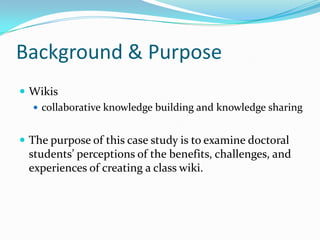 Background & Purpose
 Wikis
 collaborative knowledge building and knowledge sharing
 The purpose of this case study is to examine doctoral
students’ perceptions of the benefits, challenges, and
experiences of creating a class wiki.
 