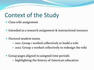 Context of the Study
 Class wiki assignment
 Intended as a research assignment & instructional resource
 Doctoral student teams
 2011: Group 1 worked collectively to build a wiki
 2012: Group 2 worked collectively to redesign the wiki
 Group pages aligned to assigned time periods
 highlighting the history of American education
 