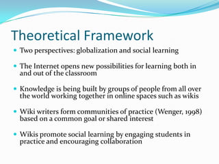 Theoretical Framework
 Two perspectives: globalization and social learning
 The Internet opens new possibilities for learning both in
and out of the classroom
 Knowledge is being built by groups of people from all over
the world working together in online spaces such as wikis
 Wiki writers form communities of practice (Wenger, 1998)
based on a common goal or shared interest
 Wikis promote social learning by engaging students in
practice and encouraging collaboration
 