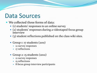Data Sources
 We collected three forms of data:
 (1) students’ responses to an online survey
 (2) students’ responses during a videotaped focus group
interview
 (3) student reflections published on the class wiki sites.
 Group 1: 17 students (2011)
 12 survey responses
 17 reflections
 Group 2: 15 students (2012)
 12 survey responses
 15 reflections
 8 focus group interview participants
 
