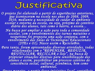 O projeto foi elaborado a partir de experiências anteriores, que aconteceram na escola nos anos de 2008, 2009, 2010, mediante a necessidade de cuidar do ambiente escolar e entorno da escola, ou seja, próximo do convívio diário dos alunos, tais como o bairro, a escola...  Na busca por ampliar a ação para toda a comunidade escolar, com o envolvimentos dos turnos matutino e vespertino foi proposta uma ação conjunta, com o envolvimento das Salas de Tecnologias Educacionais (STEs e OI). Nasce assim o ReciclaBio. Para tanto, foram apresentadas diversas atividades, todas relacionadas com o “REPENSAR,  REDUZIR, REUTILIZAR, RECICLAR o lixo”, na busca de propiciar situações diversas para sensibilização dos alunos e assim, possibilitar um processo coletivo de consciência social, cultural, econômica, bem como ambiental.  Dessa maneira, a partir dessa iniciativa local, contribuir para a conservação do ambiente como um todo. Justificativa 