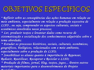 Refletir sobre as conseqüências das ações humanas em relação ao meio ambiente, especialmente em relação a produção excessiva de LIXO , ou seja, compreender os aspectos culturais, sociais e econômicos envolvidos nesse processo; Ler, produzir textos e levantar dados como recurso de sistematização e socialização dos conhecimentos adquiridos sobre o tema abordado; Estudar os processos históricos, sociais, culturais, econômicos, geográficos, biológicos, relacionados com o meio ambiente, especialmente sobre a produção do LIXO; Sensibilizar os alunos quanto à importância de Repensar, Reduzir, Reutilizar, Recuperar e Reciclar o LIXO; Produção de filmes, jornal, blog, textos, jogos... Dentre outros materiais importantes para o desenvolvimento do Projeto ReciclaBio; Produção de relatório final como recurso de sistematização das atividades desenvolvidas.  OBJETIVOS ESPECÍFICOS 