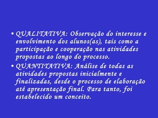 QUALITATIVA: Observação do interesse e envolvimento dos alunos(as), tais como a participação e cooperação nas atividades propostas ao longo do processo. QUANTITATIVA: Análise de todas as atividades propostas inicialmente e finalizadas, desde o processo de elaboração até apresentação final. Para tanto, foi estabelecido um conceito. 