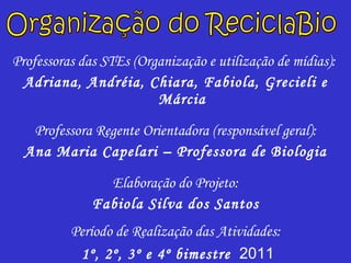 Professoras das STEs (Organização e utilização de mídias):  Adriana, Andréia, Chiara, Fabiola, Grecieli e Márcia Professora Regente Orientadora (responsável geral): Ana Maria Capelari – Professora de Biologia Elaboração do Projeto: Fabiola Silva dos Santos Período de Realização das Atividades: 1º, 2º, 3º e 4º bimestre   2011 Organização do ReciclaBio 