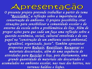 O presente projeto pretende trabalhar a partir do tema “ R ecicla B io”  a reflexão sobre a importância da conservação do ambiente. O projeto possibilita criar situações para sensibilizar a comunidade escolar e do entorno da escola sobre a problemática do lixo. Além de propor ações para que cada um faça uma reflexão sobre a questão econômica, social, cultural envolvida e de seu papel na “construção de um ambiente socio-ambiental, agradável, organizado, justo”. Também apresentar propostas para  Reduzir ,  Reutilizar ,  Recuperar  os materiais descartados, além de uma sequência de atividades para  Reciclar  o lixo, pois diariamente, uma grande quantidade de materiais são descartados e acumulados no ambiente escolar, nas ruas dos bairros, nos terrenos baldios e lixões. Apresentação 