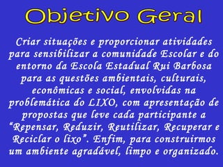 Criar situações e proporcionar atividades para sensibilizar a comunidade Escolar e do entorno da Escola Estadual Rui Barbosa para as questões ambientais, culturais, econômicas e social, envolvidas na problemática do LIXO, com apresentação de propostas que leve cada participante a “Repensar, Reduzir, Reutilizar, Recuperar e Reciclar o lixo”. Enfim, para construirmos um ambiente agradável, limpo e organizado. Objetivo Geral 