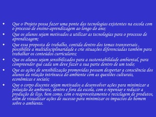 Que o Projeto possa fazer uma ponte das tecnologias existentes na escola com o processo de ensino-aprendizagem ao longo do ano; Que os alunos sejam motivados a utilizar as tecnologias para o processo de aprendizagem; Que essa proposta de trabalho, contida dentro dos temas transversais , possibilite a multidisciplinaridade e crie situações diferenciadas também para trabalhar os conteúdos curriculares; Que os alunos sejam sensibilizados para a sustentabilidade ambiental, para compreender que cada um deve fazer a sua parte dentro de um todo; Que as ações de sensibilização promovidas possam despertar a consciência dos alunos da relação intrínseca do ambiente com as questões culturais, econômicas e sociais; Que o corpo discente sejam motivados a desenvolver ações para minimizar a poluição do ambiente, dentro e fora da escola, com o repensar e reduzir a produção de lixo, bem como, com o reaproveitamento e reciclagem de produtos, além de visualizar ações de sucesso para minimizar os impactos do homem sobre o ambiente. 