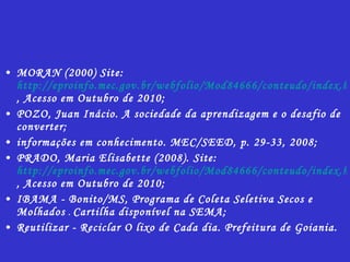 MORAN (2000) Site:  http://eproinfo.mec.gov.br/webfolio/Mod84666/conteudo/index.html , Acesso em Outubro de 2010; POZO, Juan Inácio. A sociedade da aprendizagem e o desafio de converter; informações em conhecimento. MEC/SEED, p. 29-33, 2008; PRADO, Maria Elisabette (2008). Site:  http://eproinfo.mec.gov.br/webfolio/Mod84666/conteudo/index.html , Acesso em Outubro de 2010; IBAMA - Bonito/MS, Programa de Coleta Seletiva Secos e Molhados  .  Cartilha disponível na SEMA; Reutilizar - Reciclar O lixo de Cada dia. Prefeitura de Goiania. 