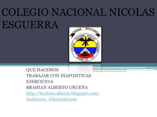 COLEGIO NACIONAL NICOLAS
ESGUERRA



   QUE HACEMOS
   TRABAJAR CON DIAPOSITIVAS
   EJERCICIO:6
   BRAHIAN ALBERTO URUEÑA
   http://brahian-alberto.blogspot.com/
   brahian19_@hotmail.com
 