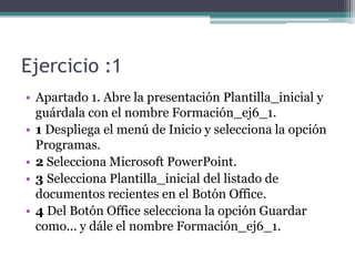 Ejercicio :1
• Apartado 1. Abre la presentación Plantilla_inicial y
  guárdala con el nombre Formación_ej6_1.
• 1 Despliega el menú de Inicio y selecciona la opción
  Programas.
• 2 Selecciona Microsoft PowerPoint.
• 3 Selecciona Plantilla_inicial del listado de
  documentos recientes en el Botón Office.
• 4 Del Botón Office selecciona la opción Guardar
  como... y dále el nombre Formación_ej6_1.
 