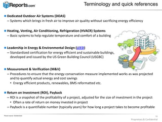  Dedicated Outdoor Air Systems (DOAS)
– Systems which brings in fresh air to improve air quality without sacrificing energy efficiency
 Heating, Venting, Air Conditioning, Refrigeration (HVACR) Systems
– Basic systems to help regulate temperature and comfort of a building
 Leadership in Energy & Environmental Design (LEED)
– Standardized certification for energy efficient and sustainable buildings,
developed and issued by the US Green Building Council (USGBC)
 Measurement & Verification (M&V)
– Procedures to ensure that the energy conservation measure implemented works as was projected
and to quantify actual energy and cost savings
• Energy efficient products, renewables, BMS reformatted etc.
 Return on Investment (ROI), Payback
– ROI is a snapshot of the profitability of a project, adjusted for the size of investment in the project
• Often a rate of return on money invested in project
– Payback is a quantifiable number (typically years) for how long a project takes to become profitable
Terminology and quick references
Picture source: Shutterstock
10
Proprietary & Confidential
 