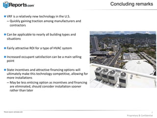  VRF is a relatively new technology in the U.S.
– Quickly gaining traction among manufacturers and
contractors
 Can be applicable to nearly all building types and
situations
 Fairly attractive ROI for a type of HVAC system
 Increased occupant satisfaction can be a main selling
point
 State incentives and attractive financing options will
ultimately make this technology competitive, allowing for
more installations
– May be less enticing option as incentives and financing
are eliminated, should consider installation sooner
rather than later
7
Proprietary & Confidential
Concluding remarks
Picture source: achrnews.com
 