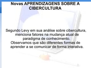 Novas APRENDIZAGENS SOBRE A CIBERCULTURA Segundo Levy em sua análise sobre cibercultura, menciona fatores na mudança atual de paradigma de conhecimento.  Observamos que são diferentes formas de aprender a se comunicar de forma interativa. 
