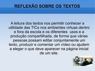 REFLEXÃO SOBRE OS TEXTOS A leitura dos textos nos permitir conhecer a utilidade das TICs nos ambientes virtuas dentro e fora da escola e os diferentes  usos e a produção compartilhada, de forma que várias pessoas possam editar conjuntamente um texto, produzir e comentar um vídeo ou ajudem a eleger o que deve aparecer na página inicial de um site. 