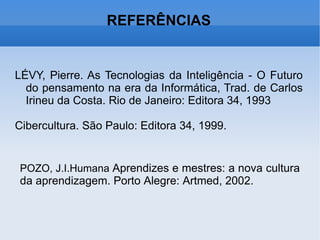 REFERÊNCIAS LÉVY, Pierre. As Tecnologias da Inteligência - O Futuro do pensamento na era da Informática, Trad. de Carlos Irineu da Costa. Rio de Janeiro: Editora 34, 1993 Cibercultura. São Paulo: Editora 34, 1999. POZO, J.I.Humana  Aprendizes e mestres: a nova cultura da aprendizagem. Porto Alegre: Artmed, 2002. 